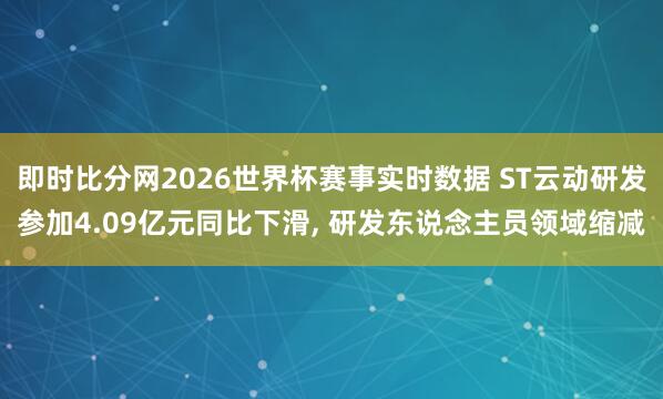 即时比分网2026世界杯赛事实时数据 ST云动研发参加4.09亿元同比下滑, 研发东说念主员领域缩减
