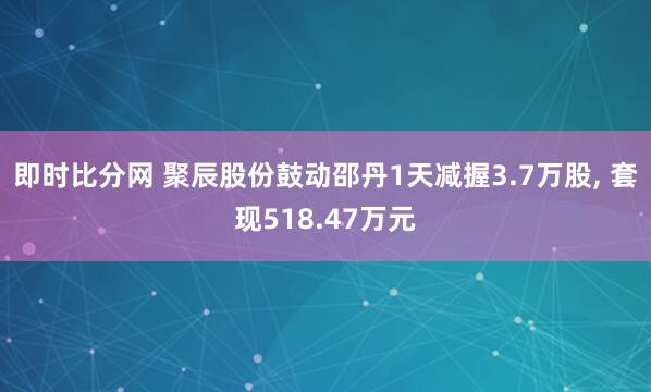 即时比分网 聚辰股份鼓动邵丹1天减握3.7万股, 套现518.47万元