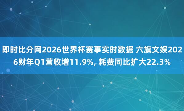 即时比分网2026世界杯赛事实时数据 六旗文娱2026财年Q1营收增11.9%, 耗费同比扩大22.3%