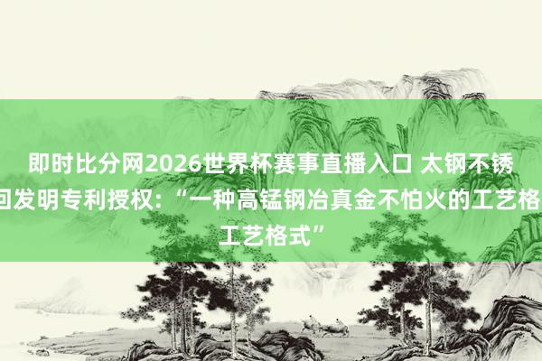 即时比分网2026世界杯赛事直播入口 太钢不锈得回发明专利授权: “一种高锰钢冶真金不怕火的工艺格式”