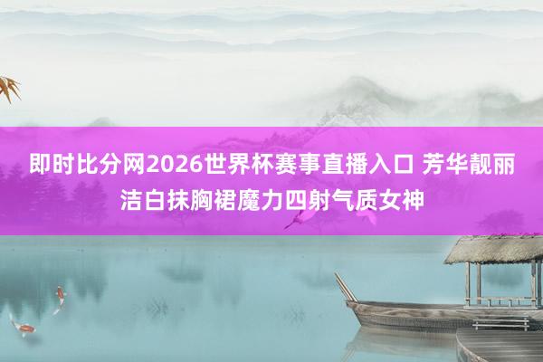 即时比分网2026世界杯赛事直播入口 芳华靓丽洁白抹胸裙魔力四射气质女神