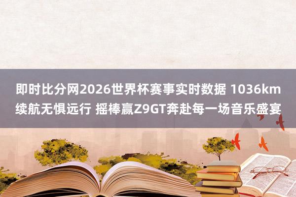即时比分网2026世界杯赛事实时数据 1036km续航无惧远行 摇棒赢Z9GT奔赴每一场音乐盛宴