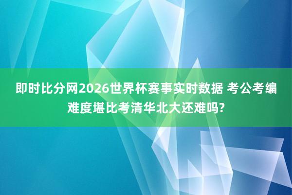 即时比分网2026世界杯赛事实时数据 考公考编难度堪比考清华北大还难吗?