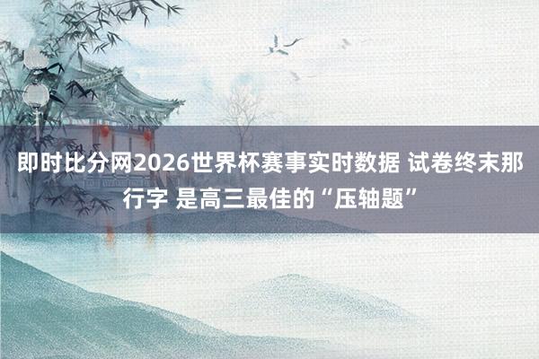 即时比分网2026世界杯赛事实时数据 试卷终末那行字 是高三最佳的“压轴题”