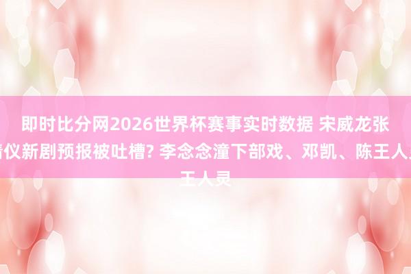 即时比分网2026世界杯赛事实时数据 宋威龙张婧仪新剧预报被吐槽? 李念念潼下部戏、邓凯、陈王人灵