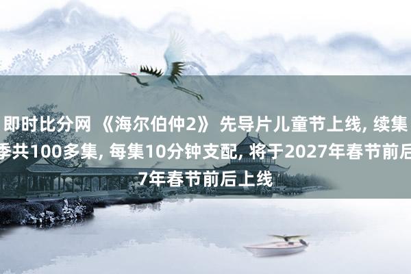 即时比分网 《海尔伯仲2》 先导片儿童节上线, 续集分四季共100多集, 每集10分钟支配, 将于2027年春节前后上线
