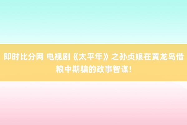 即时比分网 电视剧《太平年》之孙贞娘在黄龙岛借粮中期骗的政事智谋!