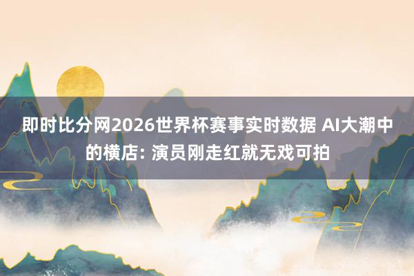 即时比分网2026世界杯赛事实时数据 AI大潮中的横店: 演员刚走红就无戏可拍