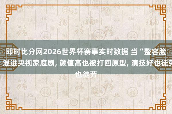即时比分网2026世界杯赛事实时数据 当“整容脸”混进央视家庭剧, 颜值高也被打回原型, 演技好也徒劳