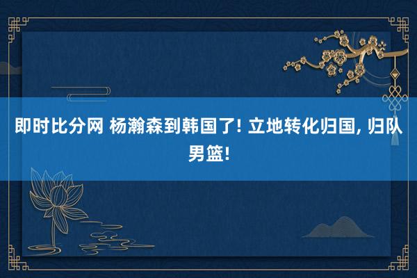 即时比分网 杨瀚森到韩国了! 立地转化归国, 归队男篮!