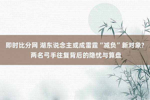 即时比分网 湖东说念主或成雷霆“减负”新对象? 两名弓手往复背后的隐忧与算盘