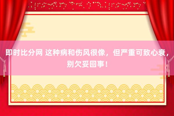 即时比分网 这种病和伤风很像，但严重可致心衰，别欠妥回事！