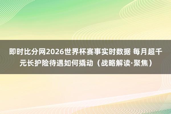 即时比分网2026世界杯赛事实时数据 每月超千元长护险待遇如何撬动（战略解读·聚焦）