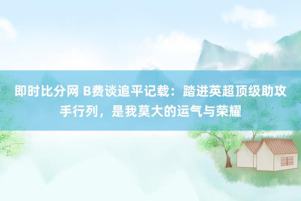 即时比分网 B费谈追平记载：踏进英超顶级助攻手行列，是我莫大的运气与荣耀