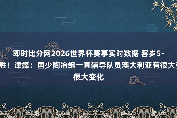 即时比分网2026世界杯赛事实时数据 客岁5-2取胜！津媒：国少陶冶组一直辅导队员澳大利亚有很大变化