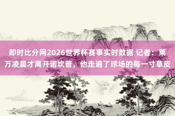 即时比分网2026世界杯赛事实时数据 记者：莱万凌晨才离开诺坎普，他走遍了球场的每一寸草皮