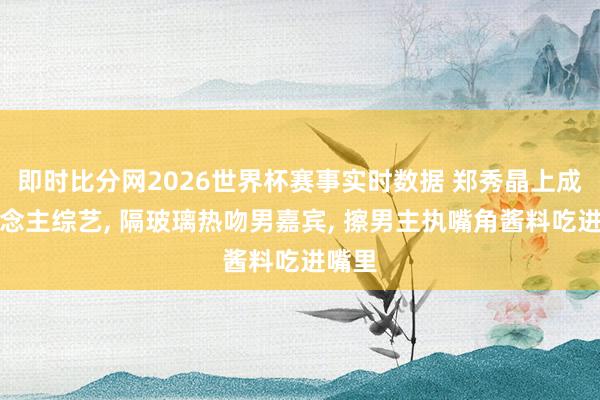即时比分网2026世界杯赛事实时数据 郑秀晶上成东说念主综艺， 隔玻璃热吻男嘉宾， 擦男主执嘴角酱料吃进嘴里