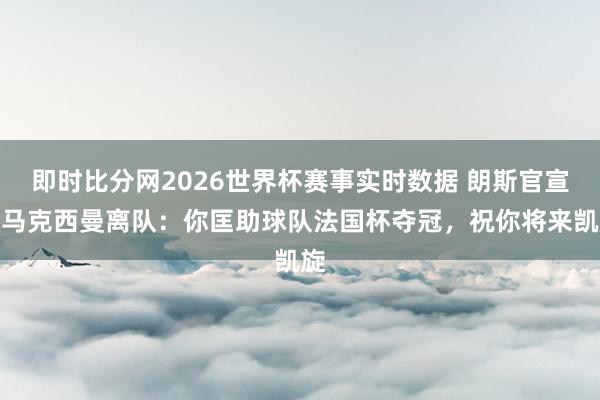即时比分网2026世界杯赛事实时数据 朗斯官宣圣马克西曼离队:你匡助球队法国杯夺冠,祝你将来凯旋