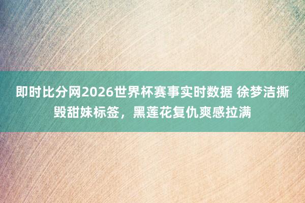 即时比分网2026世界杯赛事实时数据 徐梦洁撕毁甜妹标签，黑莲花复仇爽感拉满