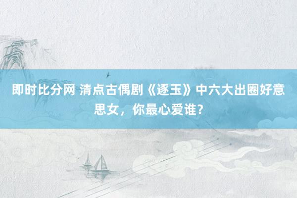 即时比分网 清点古偶剧《逐玉》中六大出圈好意思女，你最心爱谁？