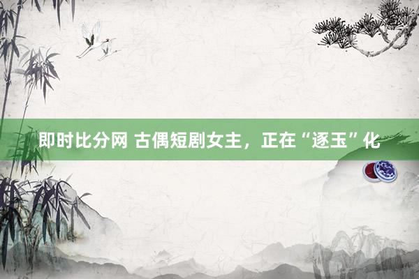 即时比分网 古偶短剧女主，正在“逐玉”化