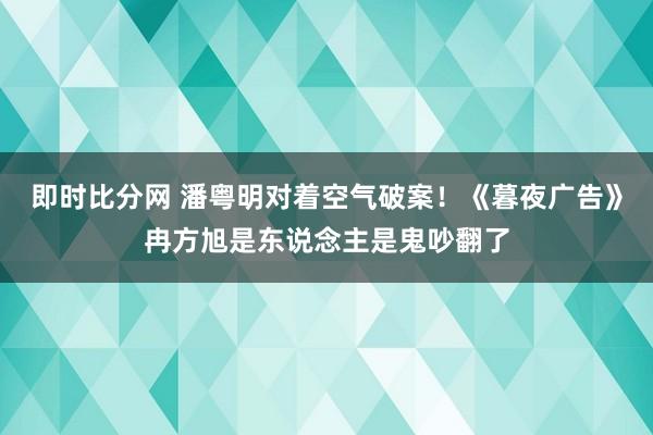 即时比分网 潘粤明对着空气破案！《暮夜广告》冉方旭是东说念主是鬼吵翻了
