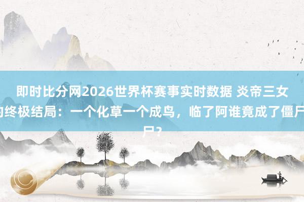 即时比分网2026世界杯赛事实时数据 炎帝三女的终极结局：一个化草一个成鸟，临了阿谁竟成了僵尸？