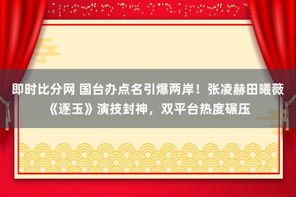 即时比分网 国台办点名引爆两岸!张凌赫田曦薇《逐玉》演技封神,双平台热度碾压