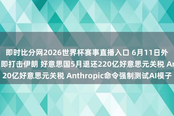 即时比分网2026世界杯赛事直播入口 6月11日外盘头条：特朗普秘书立即打击伊朗 好意思国5月退还220亿好意思元关税 Anthropic命令强制测试AI模子