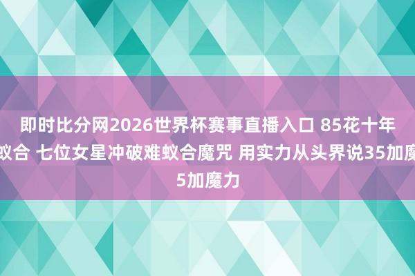 即时比分网2026世界杯赛事直播入口 85花十年再蚁合 七位女星冲破难蚁合魔咒 用实力从头界说35加魔力