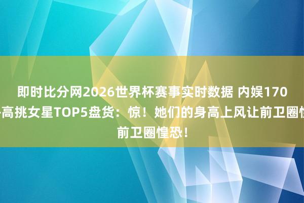 即时比分网2026世界杯赛事实时数据 内娱170cm+高挑女星TOP5盘货：惊！她们的身高上风让前卫圈惶恐！