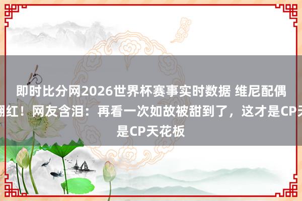 即时比分网2026世界杯赛事实时数据 维尼配偶旧照翻红！网友含泪：再看一次如故被甜到了，这才是CP天花板