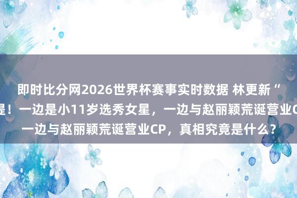 即时比分网2026世界杯赛事实时数据 林更新“脚踏两条船”往事重提！一边是小11岁选秀女星，一边与赵丽颖荒诞营业CP，真相究竟是什么？