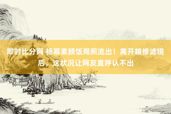 即时比分网 杨幂素颜饭局照流出！离开精修滤镜后，这状况让网友直呼认不出