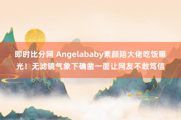 即时比分网 Angelababy素颜陪大佬吃饭曝光！无滤镜气象下确凿一面让网友不敢笃信