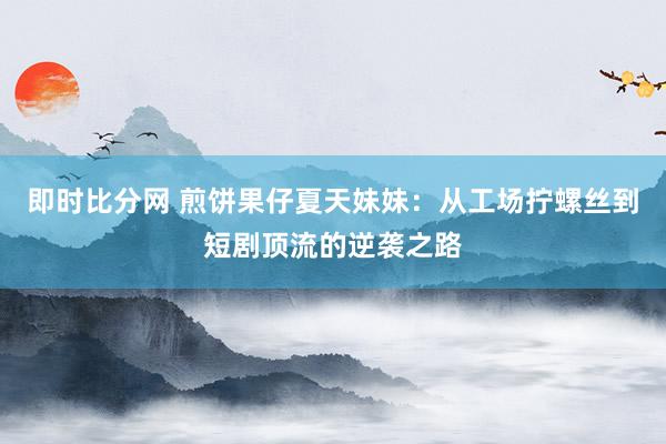 即时比分网 煎饼果仔夏天妹妹：从工场拧螺丝到短剧顶流的逆袭之路