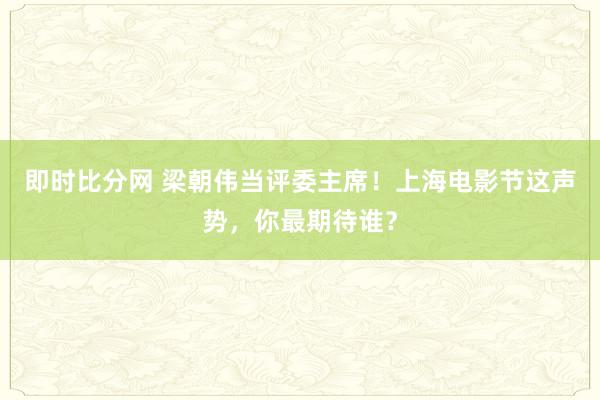 即时比分网 梁朝伟当评委主席！上海电影节这声势，你最期待谁？
