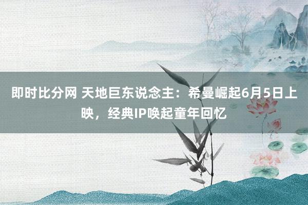 即时比分网 天地巨东说念主：希曼崛起6月5日上映，经典IP唤起童年回忆