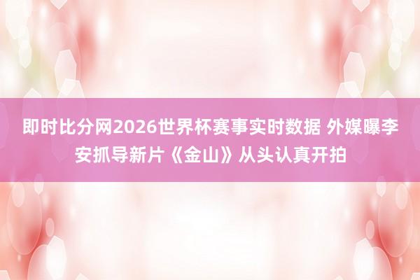 即时比分网2026世界杯赛事实时数据 外媒曝李安抓导新片《金山》从头认真开拍