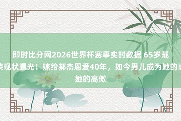 即时比分网2026世界杯赛事实时数据 65岁戴春荣现状曝光！嫁给郝杰恩爱40年，如今男儿成为她的高傲