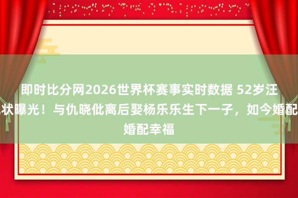 即时比分网2026世界杯赛事实时数据 52岁汪涵现状曝光！与仇晓仳离后娶杨乐乐生下一子，如今婚配幸福