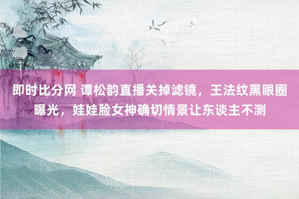 即时比分网 谭松韵直播关掉滤镜，王法纹黑眼圈曝光，娃娃脸女神确切情景让东谈主不测