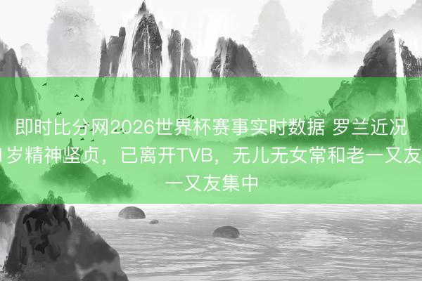 即时比分网2026世界杯赛事实时数据 罗兰近况：91岁精神坚贞，已离开TVB，无儿无女常和老一又友集中