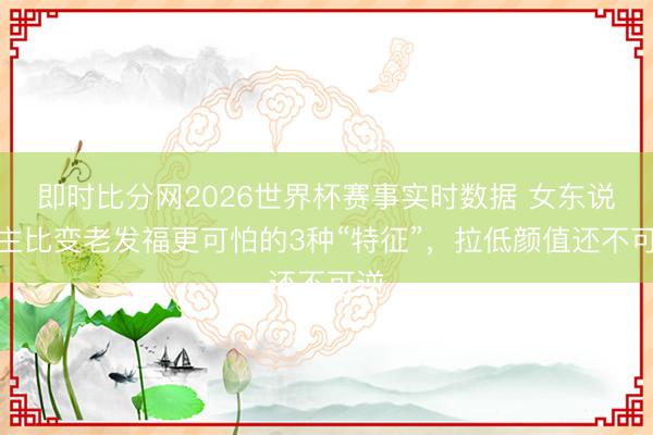 即时比分网2026世界杯赛事实时数据 女东说念主比变老发福更可怕的3种“特征”,拉低颜值还不可逆