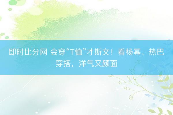 即时比分网 会穿“T恤”才斯文!看杨幂、热巴穿搭,洋气又颜面