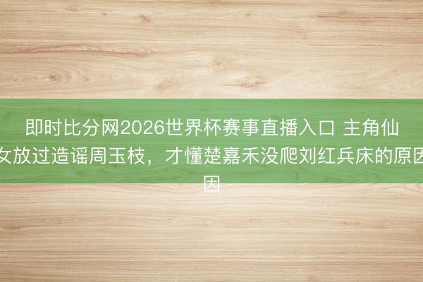 即时比分网2026世界杯赛事直播入口 主角仙女放过造谣周玉枝，才懂楚嘉禾没爬刘红兵床的原因