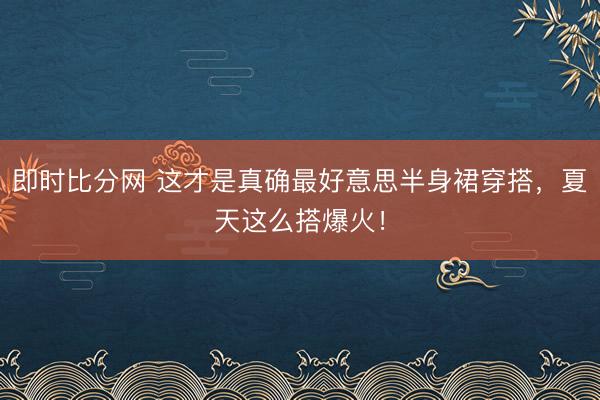即时比分网 这才是真确最好意思半身裙穿搭，夏天这么搭爆火！