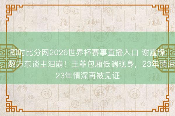 即时比分网2026世界杯赛事直播入口 谢霆锋鸟巢炸场，数万东谈主泪崩！王菲包厢低调现身，23年情深再被见证