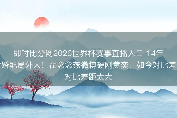 即时比分网2026世界杯赛事直播入口 14年前被指婚配局外人！霍念念燕微博硬刚黄奕，如今对比差距太大
