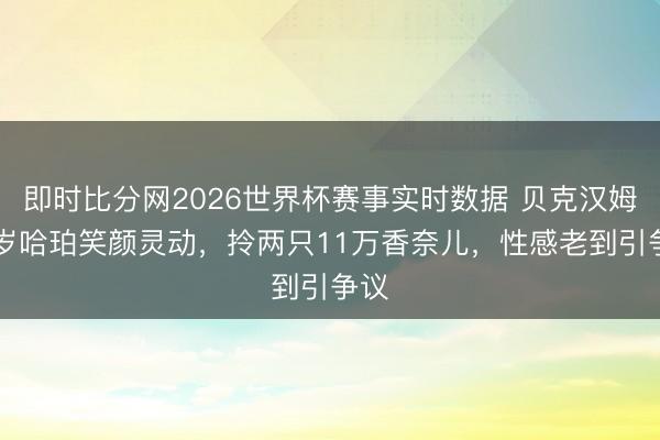 即时比分网2026世界杯赛事实时数据 贝克汉姆14岁哈珀笑颜灵动，拎两只11万香奈儿，性感老到引争议